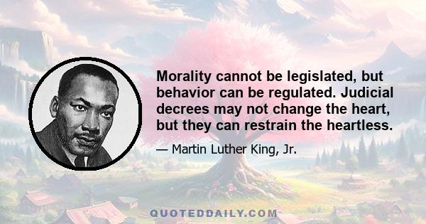 Morality cannot be legislated, but behavior can be regulated. Judicial decrees may not change the heart, but they can restrain the heartless.