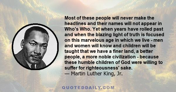 Most of these people will never make the headlines and their names will not appear in Who's Who. Yet when years have rolled past and when the blazing light of truth is focused on this marvelous age in which we live -