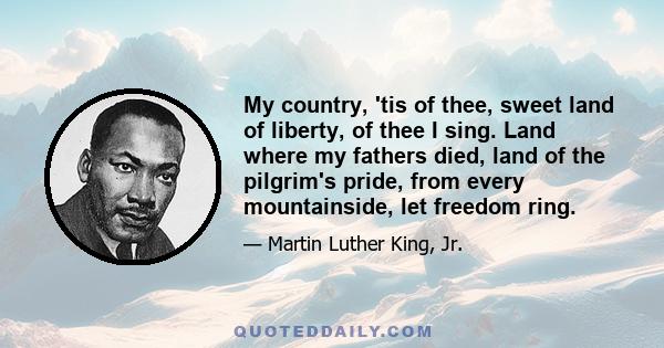 My country, 'tis of thee, sweet land of liberty, of thee I sing. Land where my fathers died, land of the pilgrim's pride, from every mountainside, let freedom ring.