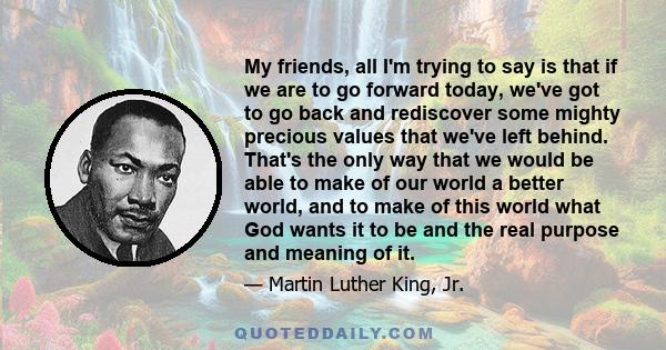 My friends, all I'm trying to say is that if we are to go forward today, we've got to go back and rediscover some mighty precious values that we've left behind. That's the only way that we would be able to make of our