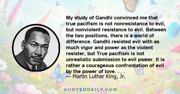 My study of Gandhi convinced me that true pacifism is not nonresistance to evil, but nonviolent resistance to evil. Between the two positions, there is a world of difference. Gandhi resisted evil with as much vigor and