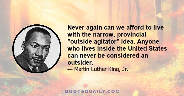 Never again can we afford to live with the narrow, provincial outside agitator idea. Anyone who lives inside the United States can never be considered an outsider.