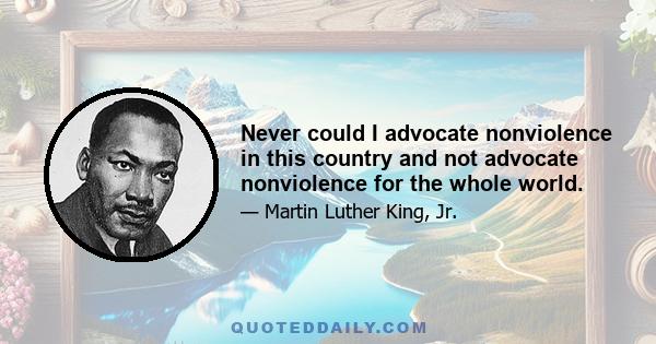 Never could I advocate nonviolence in this country and not advocate nonviolence for the whole world.