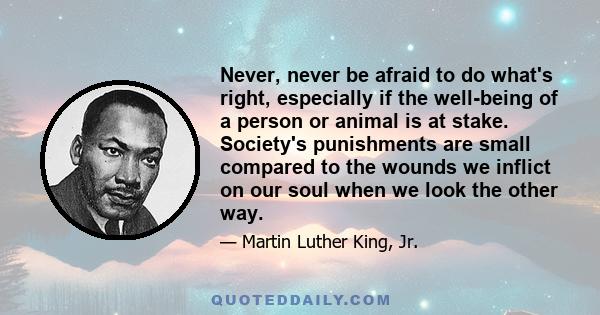 Never, never be afraid to do what's right, especially if the well-being of a person or animal is at stake. Society's punishments are small compared to the wounds we inflict on our soul when we look the other way.