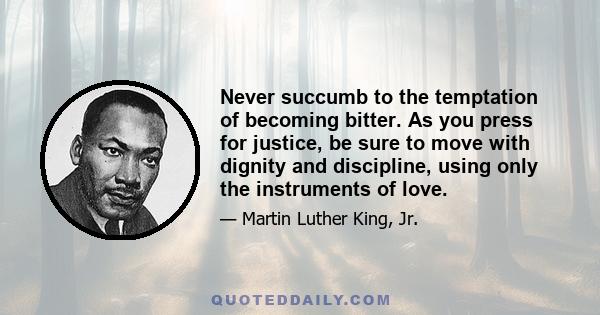 Never succumb to the temptation of becoming bitter. As you press for justice, be sure to move with dignity and discipline, using only the instruments of love.