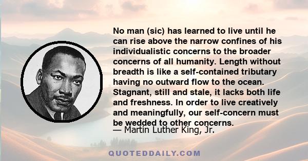 No man (sic) has learned to live until he can rise above the narrow confines of his individualistic concerns to the broader concerns of all humanity. Length without breadth is like a self-contained tributary having no