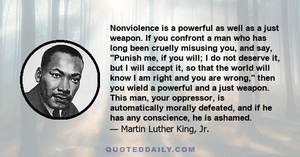 Nonviolence is a powerful as well as a just weapon. If you confront a man who has long been cruelly misusing you, and say, Punish me, if you will; I do not deserve it, but I will accept it, so that the world will know I 