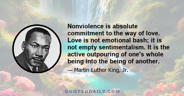 Nonviolence is absolute commitment to the way of love. Love is not emotional bash; it is not empty sentimentalism. It is the active outpouring of one's whole being into the being of another.