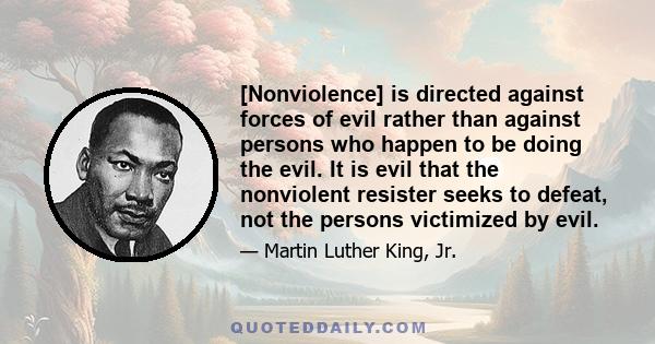 [Nonviolence] is directed against forces of evil rather than against persons who happen to be doing the evil. It is evil that the nonviolent resister seeks to defeat, not the persons victimized by evil.