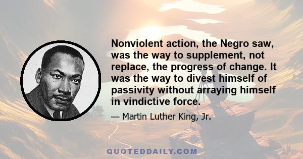 Nonviolent action, the Negro saw, was the way to supplement, not replace, the progress of change. It was the way to divest himself of passivity without arraying himself in vindictive force.