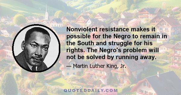 Nonviolent resistance makes it possible for the Negro to remain in the South and struggle for his rights. The Negro's problem will not be solved by running away.