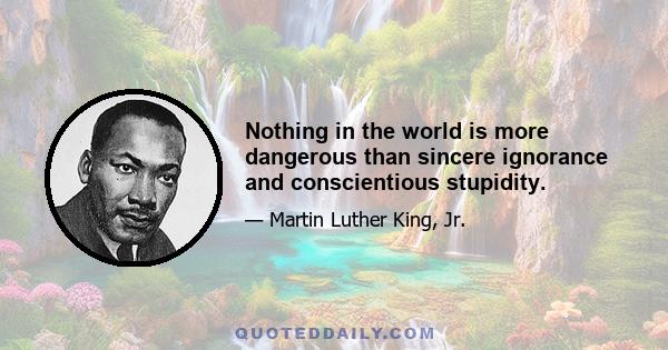 Nothing in the world is more dangerous than sincere ignorance and conscientious stupidity.