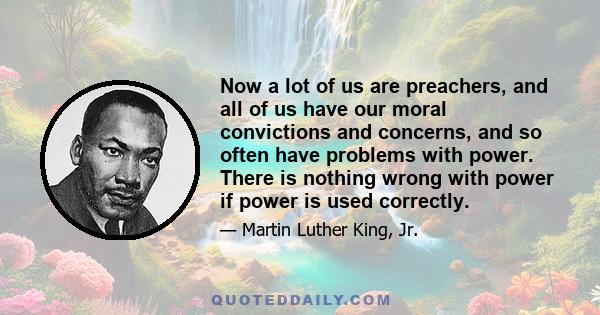 Now a lot of us are preachers, and all of us have our moral convictions and concerns, and so often have problems with power. There is nothing wrong with power if power is used correctly.