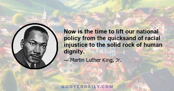 Now is the time to lift our national policy from the quicksand of racial injustice to the solid rock of human dignity.