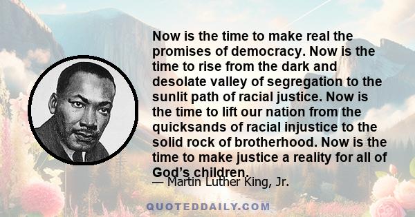 Now is the time to make real the promises of democracy. Now is the time to rise from the dark and desolate valley of segregation to the sunlit path of racial justice. Now is the time to lift our nation from the