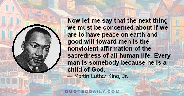 Now let me say that the next thing we must be concerned about if we are to have peace on earth and good will toward men is the nonviolent affirmation of the sacredness of all human life. Every man is somebody because he 