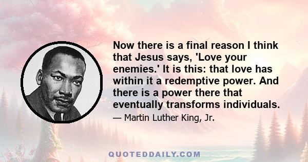 Now there is a final reason I think that Jesus says, 'Love your enemies.' It is this: that love has within it a redemptive power. And there is a power there that eventually transforms individuals.