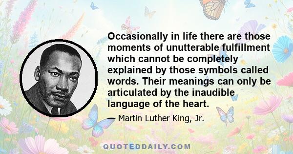 Occasionally in life there are those moments of unutterable fulfillment which cannot be completely explained by those symbols called words. Their meanings can only be articulated by the inaudible language of the heart.