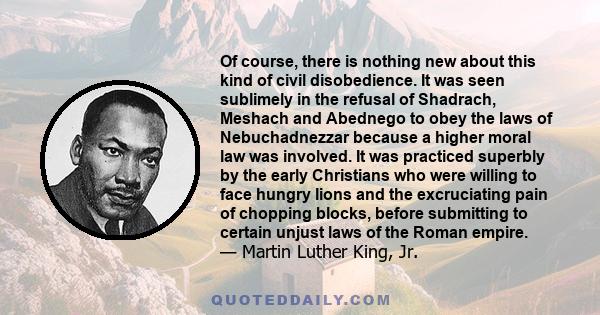 Of course, there is nothing new about this kind of civil disobedience. It was seen sublimely in the refusal of Shadrach, Meshach and Abednego to obey the laws of Nebuchadnezzar because a higher moral law was involved.