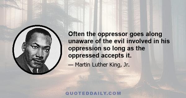 Often the oppressor goes along unaware of the evil involved in his oppression so long as the oppressed accepts it.