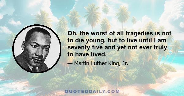 Oh, the worst of all tragedies is not to die young, but to live until I am seventy five and yet not ever truly to have lived.