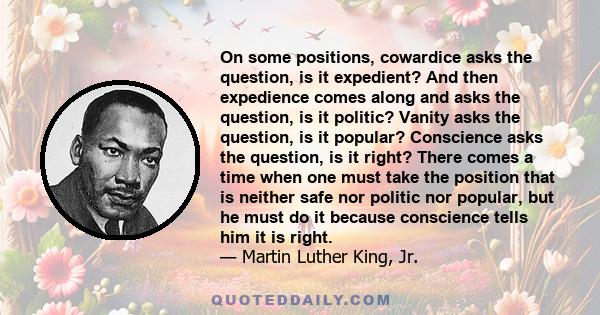 On some positions, cowardice asks the question, is it expedient? And then expedience comes along and asks the question, is it politic? Vanity asks the question, is it popular? Conscience asks the question, is it right?