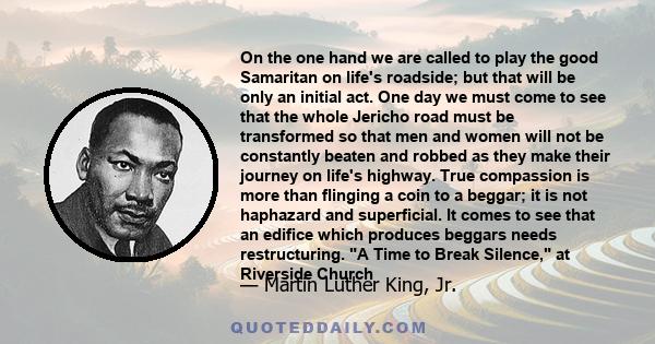 On the one hand we are called to play the good Samaritan on life's roadside; but that will be only an initial act. One day we must come to see that the whole Jericho road must be transformed so that men and women will