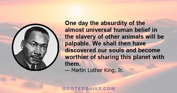 One day the absurdity of the almost universal human belief in the slavery of other animals will be palpable. We shall then have discovered our souls and become worthier of sharing this planet with them.