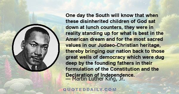 One day the South will know that when these disinherited children of God sat down at lunch counters, they were in reality standing up for what is best in the American dream and for the most sacred values in our