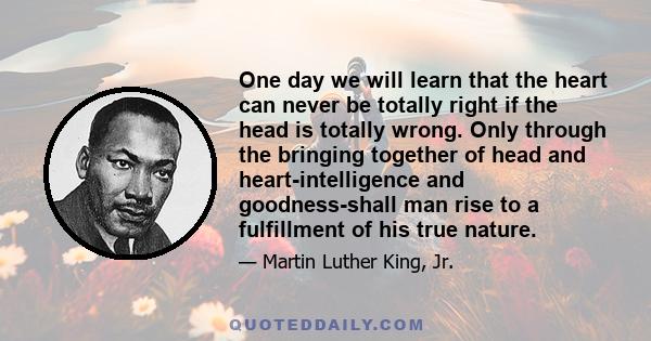 One day we will learn that the heart can never be totally right if the head is totally wrong. Only through the bringing together of head and heart-intelligence and goodness-shall man rise to a fulfillment of his true