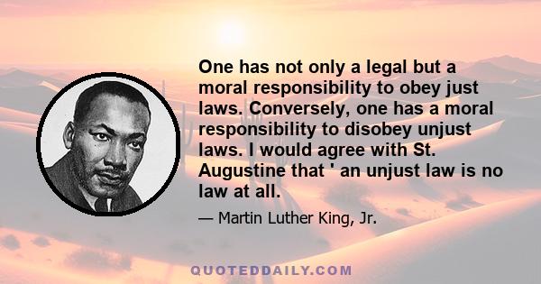 One has not only a legal but a moral responsibility to obey just laws. Conversely, one has a moral responsibility to disobey unjust laws. I would agree with St. Augustine that ' an unjust law is no law at all.