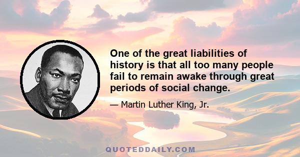 One of the great liabilities of history is that all too many people fail to remain awake through great periods of social change.