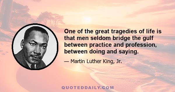 One of the great tragedies of life is that men seldom bridge the gulf between practice and profession, between doing and saying.