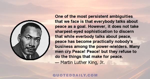 One of the most persistent ambiguities that we face is that everybody talks about peace as a goal. However, it does not take sharpest-eyed sophistication to discern that while everbody talks about peace, peace has