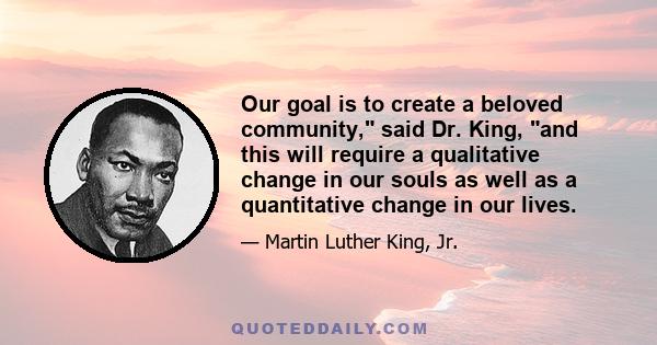 Our goal is to create a beloved community, said Dr. King, and this will require a qualitative change in our souls as well as a quantitative change in our lives.