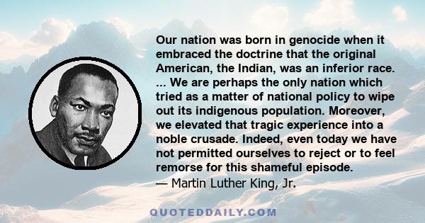 Our nation was born in genocide when it embraced the doctrine that the original American, the Indian, was an inferior race. ... We are perhaps the only nation which tried as a matter of national policy to wipe out its