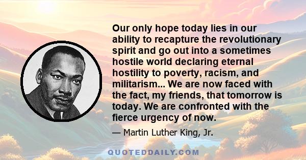 Our only hope today lies in our ability to recapture the revolutionary spirit and go out into a sometimes hostile world declaring eternal hostility to poverty, racism, and militarism... We are now faced with the fact,