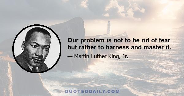 Our problem is not to be rid of fear but rather to harness and master it.