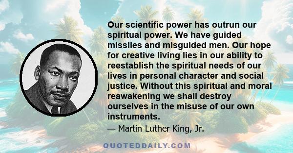 Our scientific power has outrun our spiritual power. We have guided missiles and misguided men. Our hope for creative living lies in our ability to reestablish the spiritual needs of our lives in personal character and