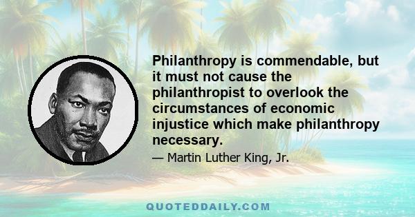 Philanthropy is commendable, but it must not cause the philanthropist to overlook the circumstances of economic injustice which make philanthropy necessary.