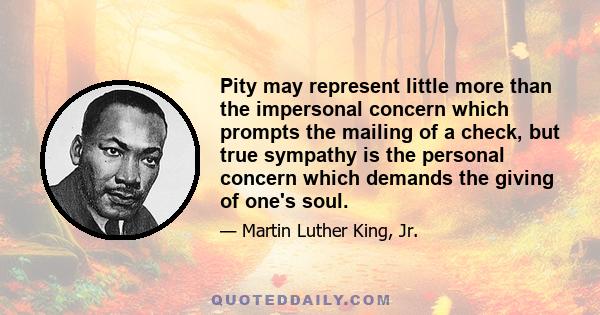 Pity may represent little more than the impersonal concern which prompts the mailing of a check, but true sympathy is the personal concern which demands the giving of one's soul.