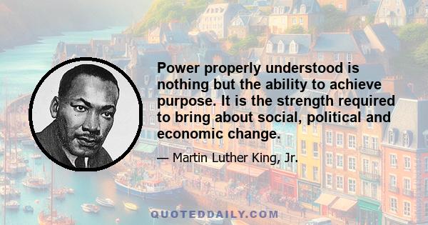 Power properly understood is nothing but the ability to achieve purpose. It is the strength required to bring about social, political and economic change.