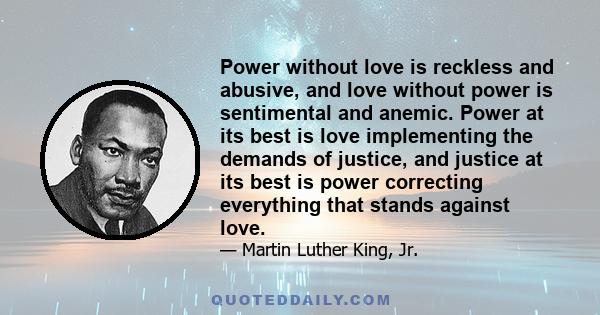 Power without love is reckless and abusive, and love without power is sentimental and anemic. Power at its best is love implementing the demands of justice, and justice at its best is power correcting everything that