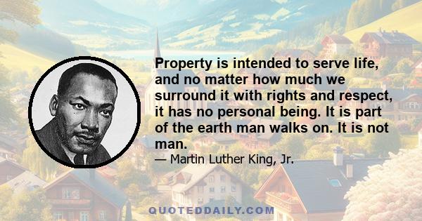 Property is intended to serve life, and no matter how much we surround it with rights and respect, it has no personal being. It is part of the earth man walks on. It is not man.