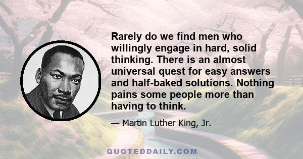 Rarely do we find men who willingly engage in hard, solid thinking. There is an almost universal quest for easy answers and half-baked solutions. Nothing pains some people more than having to think.