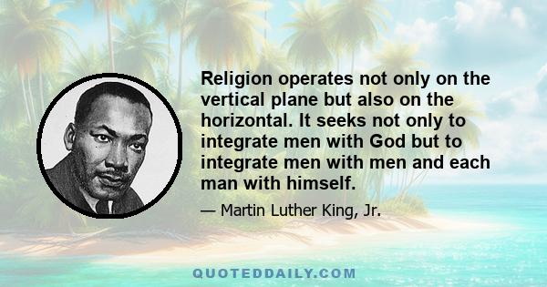 Religion operates not only on the vertical plane but also on the horizontal. It seeks not only to integrate men with God but to integrate men with men and each man with himself.