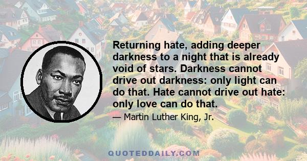 Returning hate, adding deeper darkness to a night that is already void of stars. Darkness cannot drive out darkness: only light can do that. Hate cannot drive out hate: only love can do that.