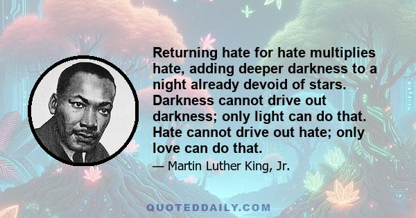 Returning hate for hate multiplies hate, adding deeper darkness to a night already devoid of stars. Darkness cannot drive out darkness; only light can do that. Hate cannot drive out hate; only love can do that.