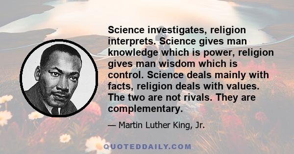 Science investigates, religion interprets. Science gives man knowledge which is power, religion gives man wisdom which is control. Science deals mainly with facts, religion deals with values. The two are not rivals.