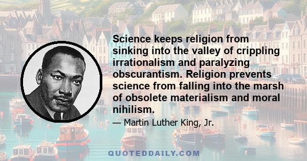 Science keeps religion from sinking into the valley of crippling irrationalism and paralyzing obscurantism. Religion prevents science from falling into the marsh of obsolete materialism and moral nihilism.